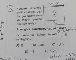 Po= 1 atm
7.
(g)
Yandaki sistemde
sabit sıcaklıkta pis-
ton gaz hacmi yarı-
ya inecek şekilde
itilip sabitleniyor.
(9)
X
'(s)
bir
dir.
en
ut-
Buna göre, son basınç kaç atm olur?
ollata
190
on
(X Sivisinin
SIVISının buhar basınci
mmHg'dir.)
A) 2
B) 2,25
C) 1,75
D) 1,5
E) 1,25
latm 760
.
