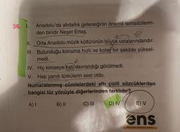 36. 1. Anadolu'da abdallık geleneğinin önemli temsilcilerin-
den biridir Neşet Ertaş.
2
II. Orta Anadolu müzik kültürünün büyük ustalarındandır.
III. Bulunduğu konuma hızlı ve kolay bir şekilde yüksel-
medi.
+
IV. Hiç kimseye katı davrandığı görülmedi.
V. Hep yanık türkülerin sesi oldu.
Numaralanmış cümlelerdeki altı çizili sözcüklerden
hangisi tür yönüyle diğerlerinden farklıdır?
A)
B) II C) III
D) IV
E) V
ens
Egitimde Nitelikli Sayfa
