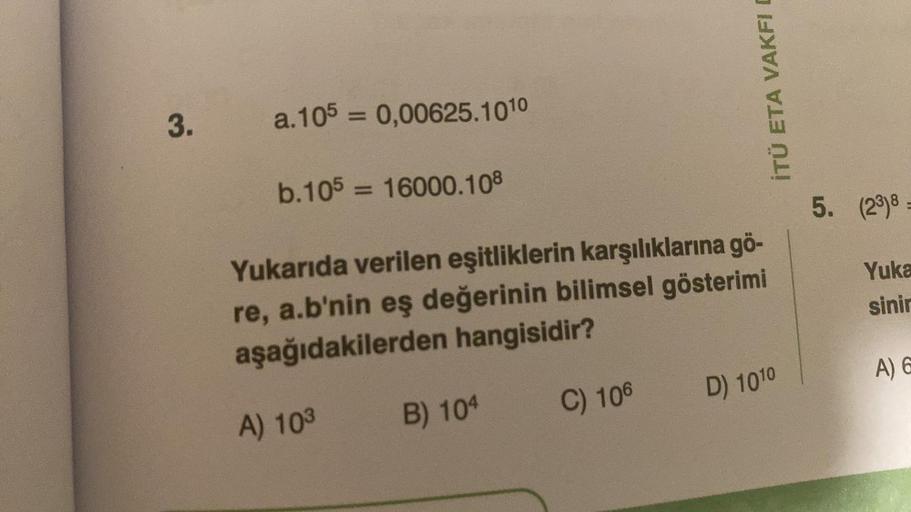 İTÜ ETA VAKFI
3.
a. 105 = 0,00625.1010
b.105 = 16000.108
5. (23)8 =
Yuka
Yukarıda verilen eşitliklerin karşılıklarına gö-
re, a.b'nin eş değerinin bilimsel gösterimi
aşağıdakilerden hangisidir?
sinir
A) 6
D) 1010
C) 106
B) 104
A) 103
