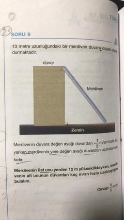 TÜREN
SORU 9
9
13 metre uzunluğundaki bir merdiven duvara dayalı olarak
durmaktadır.
duvar
Merdiven
Zemin
m/sn hızla ka
1
Merdivenin duvara değen ayağı duvardan
2
yarken merdivenin yere değen ayağı duvardan uzaklaşmak
tadır.
Merdivenin üst ucu yerden 12 m yükseklikteyken, merdi-
venin alt ucunun duvardan kaç m/sn hızla uzaklaştığını
bulalım.
6 sn
Cevap: m/s
5
