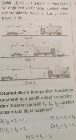 Şekil 1, Şekil 2 ve Şekil 3 te hızları sabit
ve doğrusal yörüngede hareket eden
otomobillerin boyu l, kamyonların
boyu 21 dir.
22
21
ty
28
ů
Şekil 1
22
tz
29
Şekil 2
32
24
ts
Şekil 3
Otomobillerin kamyonları tamamen
geçmesi için şekillerdeki konumlar-
dan itibaren gerekli ty, tz, tz süreleri
arasındaki ilişki nasıldır?
A) ta > t = tz B) tz > ty > t3
C) tz > tz > ty
D) tz > tz > ti
E) t = t = t3
---