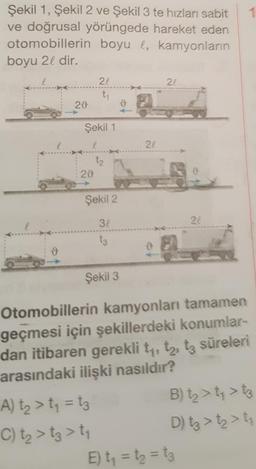 Şekil 1, Şekil 2 ve Şekil 3 te hızları sabit
ve doğrusal yörüngede hareket eden
otomobillerin boyu l, kamyonların
boyu 21 dir.
22
21
ty
28
ů
Şekil 1
22
tz
29
Şekil 2
32
24
ts
Şekil 3
Otomobillerin kamyonları tamamen
geçmesi için şekillerdeki konumlar-
dan itibaren gerekli ty, tz, tz süreleri
arasındaki ilişki nasıldır?
A) ta > t = tz B) tz > ty > t3
C) tz > tz > ty
D) tz > tz > ti
E) t = t = t3
---
