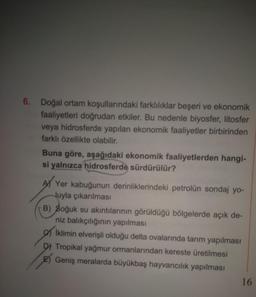 6. Doğal ortam koşullarındaki farklılıklar beşeri ve ekonomik
faaliyetleri doğrudan etkiler. Bu nedenle biyosfer, litosfer
veya hidrosferde yapılan ekonomik faaliyetler birbirinden
farklı özellikte olabilir.
Buna göre, aşağıdaki ekonomik faaliyetlerden hangi-
si yalnızca hidrosferde sürdürülür?
A) Yer kabuğunun derinliklerindeki petrolün sondaj yo-
luyla çıkarılması
B) Soğuk su akıntılarının görüldüğü bölgelerde açık de-
niz balıkçılığının yapılması
Iklimin elverişli olduğu delta ovalarında tarım yapılması
D) Tropikal yağmur ormanlarından kereste üretilmesi
E) Geniş meralarda büyükbaş hayvancılık yapılması
16