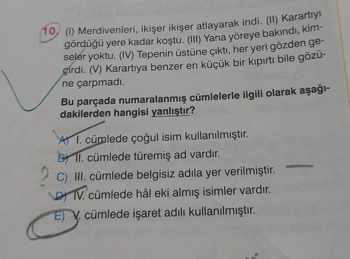 10, ( Merdivenleri, ikişer ikişer atlayarak indi. (II) Karartıyı
gördüğü yere kadar koştu. (III) Yana yöreye bakındı, kim-
seler yoktu. (IV) Tepenin üstüne çıktı, her yeri gözden ge-
çirdi. (V) Karartiya benzer en küçük bir kıpırtı bile gözü-
ne çarpmadı.
