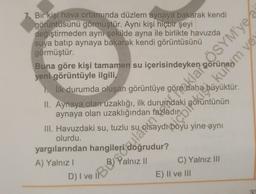 7. Bir kişi hava ortamında düzlem aynaya bakarak kendi
görüntüsünü görmüştür. Aynı kişi hiçbir şeyi
değiştirmeden aynı şekilde ayna ile birlikte havuzda
suya batıp aynaya bakarak kendi görüntüsünü
görmüştür.
Buna göre kişi tamamen su içerisindeyken görüne, m vel
oaklapo.OSYM'ye
yeni görüntüyle ilgili,
1. İlk durumda oluşan görüntüye göre der
II. Aynaya olan uzaklığı, ilk durumdaki
aynaya olan
III. Havuzdaki su, tuzlu su
olurdu.
yargılarından hangileri
A) Yalnız!
C) Yalnız III
E) II ve III
35
Bylve Bosodo boyu yine aynı