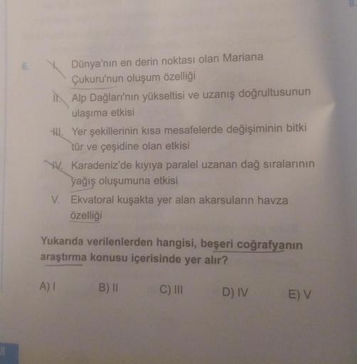 Dünya'nın en derin noktası olan Mariana
Çukuru'nun oluşum özelliği
Alp Dağları'nın yükseltisi ve uzanış doğrultusunun
ulaşıma etkisi
HII. Yer şekillerinin kısa mesafelerde değişiminin bitki
tür ve çeşidine olan etkisi
W. Karadeniz'de kıyıya paralel uzanan 