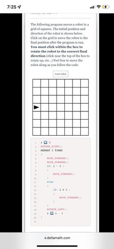 7:25 7
..
ovojo
The following program moves a robot in a
grid of squares. The initial position and
direction of the robot is shown below.
Click on the grid to move the robot to the
final position after the program is run.
You must click within the box to
rotate the robot to the correct final
direction (click near the top of the box to
rotate up, etc...) Feel free to move the
robot along as you follow the code.
reset robot
1
i
3
2
ROTATE_RIGHT()
REPEAT 2 TIMES
3
4
{
5
6
7
8
9
10
11
12
MOVE_FORWARD
MOVE_FORWARD
if i = 2 )
{
MOVE_FORWARD )
}
else
{
if i 23 )
{
MOVE FORWARD )
}
}
ROTATE_LEFT()
i i - 1
13
14
15
16
17
18
19
20
}
21
deltamath.com
