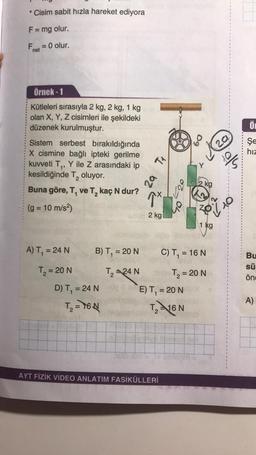 * Cisim sabit hızla hareket ediyora
F= mg olur.
-
Fe = 0 olur.
net
Örnek-1
Ő
Kütleleri sırasıyla 2 kg, 2 kg, 1 kg
olan X, Y, Z cisimleri ile şekildeki
düzenek kurulmuştur.
Sistem serbest bırakıldığında
X cismine bağlı ipteki gerilme
kuvveti T,, Y ile Z arasındaki ip
kesildiğinde T, oluyor.
Buna göre, T, ve T, kaç N dur?
60
Şe
hiz
TA
into
2
za
2 kg
1x
(g = 10 m/s2)
ZO
2 kg
1 kg
A) T, = 24 N
B) T, = 20 N
C) T, = 16 N
T = 20 N
Bu
sü
önc
T₂ =24N
T = 20 N
E) T, = 20 N
D) T = 24 N
T₂ = 76N
A)
Th16 N
2
AYT FİZİK VİDEO ANLATIM FASİKÜLLERİ