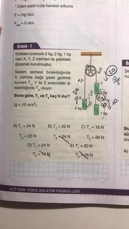 * Cisim sabit hızla hareket ediyora
F= mg olur.
-
Fe = 0 olur.
net
Örnek-1
Ő
Kütleleri sırasıyla 2 kg, 2 kg, 1 kg
olan X, Y, Z cisimleri ile şekildeki
düzenek kurulmuştur.
Sistem serbest bırakıldığında
X cismine bağlı ipteki gerilme
kuvveti T,, Y ile Z arasındaki ip
kesildiğinde T, oluyor.
Buna göre, T, ve T, kaç N dur?
60
Şe
hiz
TA
into
2
za
2 kg
1x
(g = 10 m/s2)
ZO
2 kg
1 kg
A) T, = 24 N
B) T, = 20 N
C) T, = 16 N
T = 20 N
Bu
sü
önc
T₂ =24N
T = 20 N
E) T, = 20 N
D) T = 24 N
T₂ = 76N
A)
Th16 N
2
AYT FİZİK VİDEO ANLATIM FASİKÜLLERİ
