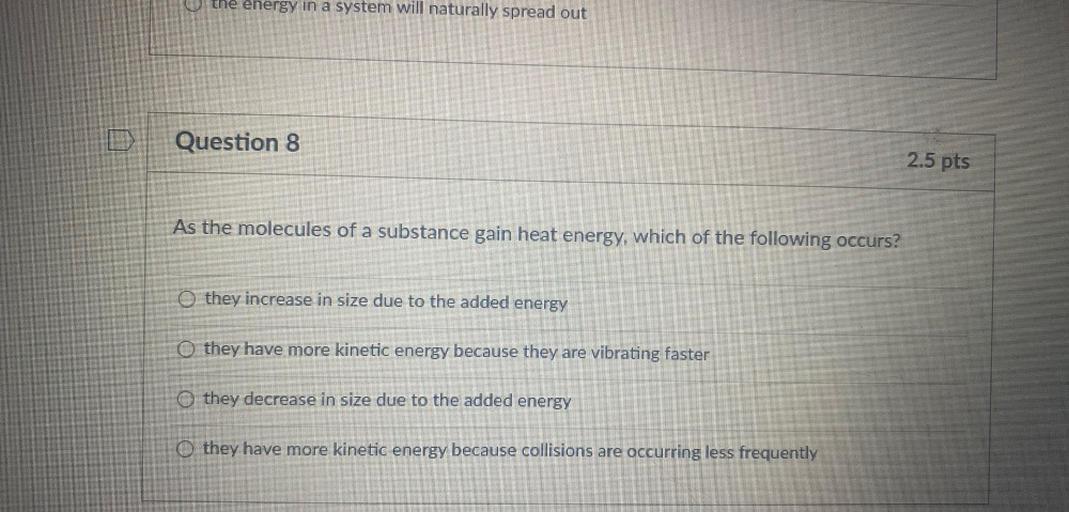 the energy in a system will naturally spread out
Question 8
2.5 pts
As the molecules of a substance gain heat energy, which of the following occurs?
O they increase in size due to the added energy
O they have more kinetic energy because they are vibrating faster
O they decrease in size due to the added energy
O they have more kinetic energy because collisions are occurring less frequently