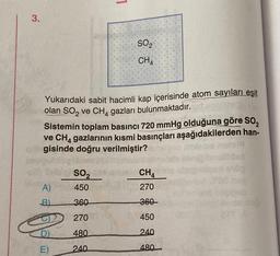 1
3.
SO2
CHA
Yukarıdaki sabit hacimli kap içerisinde atom sayıları eşit
olan SO2 ve CH4 gazları bulunmaktadır.
Sistemin toplam basıncı 720 mmHg olduğuna göre Sog
ve CH4 gazlarının kısmi basınçları aşağıdakilerden han-
gisinde doğru verilmiştir?
SOZ
CH4
450
270
A)
B)
360
360
270
450
D)
480
240
E)
240
480
