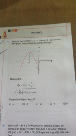 PARABOL
8. Aşağıda tepe noktası T(-3, 3) olan ve (0, -2) noktasın-
dan geçen f(x) parabolünün grafiği verilmiştir.
3
O
3
-2
Buna göre,
f(4-13)-1
((-22) - 163-10)
47
ifadesinin değeri kaçtır?
A) 4 B) -3 C)-2
D) -1
E) O
9. f(x) = 2x2 - 8x + 5 fonksiyonunun grafiği x ekseni bo-
yunca a br sağa, y ekseni boyunca b br yukarı ötelene-
rek g(x) = 2x2 - 20x + 52 fonksiyonunun grafiği elde edi-
liyor.