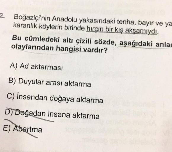 Boğaziçi'nin Anadolu yakasındaki tenha, bayır ve ya
karanlık köylerin birinde hırçın bir kış akşamıydı.
Bu cümledeki altı çizili sözde, aşağıdaki anlar
olaylarından hangisi vardır?
A) Ad aktarması
B) Duyular arası aktarma
C)
İnsandan doğaya aktarma
D) Doğa