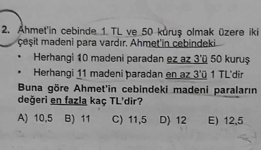 2. Ahmet'in cebinde 1. TL ve 50 kuruş olmak üzere iki
çeşit madeni para vardır. Ahmet'in cebindeki
Herhangi 10 madeni paradan ez az 3'Ü 50 kuruş
Herhangi 11 madeni paradan en az 3'ü 1 TL'dir
Buna göre Ahmet'in cebindeki madeni paraların
değeri en fazla kaç