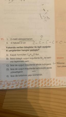 11. 1. 2-metil siklopentanon
II. 4-hekzen-2-on
c-c-C-(=ca
Yukarıda verilen bileşikler ile ilgili aşağıda-
ki yargılardan hangisi yanlıştır?
A) Kapalı formülleri C6H10O'dur.
B) İkinci bileşik uygun koşullarda Br, ile katıl-
Çözüm:
ma tepkimesi verir.
Ketonlar
C) İkisi de uygun koşullarda alkole indirgenir.
Yani yükse
D) İkisi de uygun koşullarda karboksilik aside
yükseltgenir.
E) İkisi de birbirinin yapı izomeridir.
E
10.C
11.D
