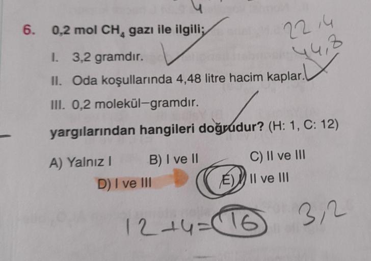 6. 0,2 mol CH, gazı ile ilgili;
22,4
44,8
1 3,2 gramdır.
II. Oda koşullarında 4,48 litre hacim kaplar.
III. 0,2 molekül-gramdır.
yargılarından hangileri doğrudur? (H: 1, C: 12)
A) Yalnız B) I ve II
D) I ve III
C) II ve III
E)) II ve III
12+4=16
3,2
