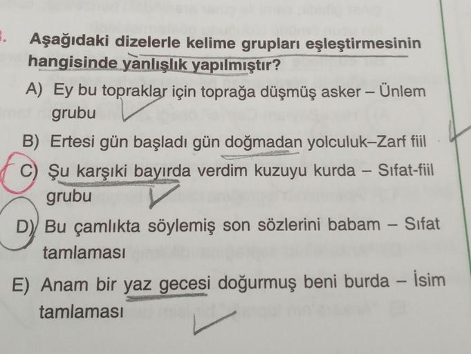 -
.
Aşağıdaki dizelerle kelime grupları eşleştirmesinin
hangisinde yanlışlık yapılmıştır?
A) Ey bu topraklar için toprağa düşmüş asker – Ünlem
grubu
B) Ertesi gün başladı gün doğmadan yolculuk-Zarf fiil
C) Şu karşıki bayırda verdim kuzuyu kurda – Sifat-fii