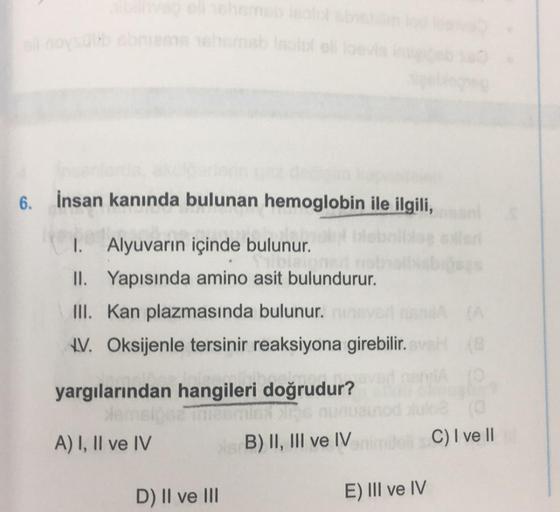 6. insan kanında bulunan hemoglobin ile ilgili,
I. Alyuvarın içinde bulunur.
II. Yapısında amino asit bulundurur.
III. Kan plazmasında bulunur.
1V. Oksijenle tersinir reaksiyona girebilir.
yargılarından hangileri doğrudur?
A) I, II ve IV
B) II, III ve IV
C