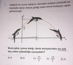 1. Aşağıda bir yunus balığının denizden zıplayıp parabolik bir
hareketle tekrar denize girdiği metre birimli fonksiyon eğrisi
gösterilmiştir.
11
6
5
X
Buna göre; yunus balığı, deniz seviyesinden en çok
kaç metre yüksekliğe sıçrayabilir?
A) 6
B) 8
c) 17 h D 1 2 3
13
C
11
2
)
E) 9