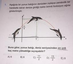 1. Aşağıda bir yunus balığının denizden zıplayıp parabolik bir
hareketle tekrar denize girdiği metre birimli fonksiyon eğrisi
gösterilmiştir.
11
6
5
X
Buna göre; yunus balığı, deniz seviyesinden en çok
kaç metre yüksekliğe sıçrayabilir?
A) 6
B) 8
c) 17 h D 1 2 3
13
C
11
2
)
E) 9
