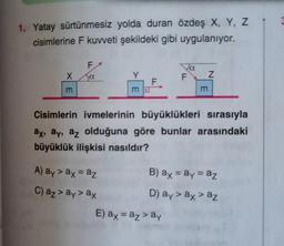 1. Yatay sürtünmesiz yolda duran özdeş X, Y, Z
cisimlerine F kuvveti şekildeki gibi uygulanıyor.
F
va
X
O.
F
Z
F
m D
m
Cisimlerin ivmelerinin büyüklükleri sırasıyla
ay, ay, az olduğuna göre bunlar arasındaki
büyüklük ilişkisi nasıldır?
A) ay > ax = az
B) ax = ay = az
C) az > ay> ax
D) ay> ax> az
E) ax = az> ay
