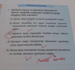 Pekiştirme Soruları
1. Stomanın yapısını ve görevlerini öğrenmiş bir
öğrenci, aşağıdaki yargılardan hangisinin yanlış
olduğunu ifade edecektir?
A) Stoma, bekçi hücreleri ve stoma açıklığından oluşur.
B) Stoma, fotosentez için uygun koşullarda dışarıdan
karbondioksit alınmasını dışarıya oksijen verilmesini
sağlar.
c) Stomanın açılıp kapanabilir özellikte olması bitkinin
terlemesini kontrol altında tutar.
D) Stomanın bekçi hücrelerinde fotosentez yapılması,
açılıp kapanmasında etkilidir.
E) Stoma bekçi hücrelerinin komşu epidermis hücrelerine
su vermesi, stomanın açılmasını sağlar.
Bekef ensu