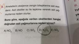 IL
III.
9. Ametallerin oksijence zengin bileşiklerine asit oksit
denir. Asit oksitler su ile tepkime vererek asit yağ-
murlarına neden olurlar.
Yu
ya
AY
Buna göre, aşağıda verilen oksitlerden hangisi
doğrudan asit yağmurlarına neden olmaz?
A) NO, B) NO
C) SO, D) N,OE) SO,
N205
ensive lom HOBV