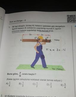 10
Tork ve Denge - 5
1.
Bir işçi düzgün, türdeş KL kalasını şekildeki gibi dengeliyor.
İşçinin kalasın B noktasına uyguladığı kuvvet F, işçinin
omzunun kalasa uyguladığı tepki kuvveti N'dir.
5x
(.....2x.....XX
K
--Yatay
BL
FX= 3%. N
Yer (Yatay)
Buna göre,
F
oranı kaçtır?
N
(Kalas işçinin omuzuna noktasal olarak temas ediyor.)
A) 1
1
.
B)
1
4
3
3
2
E)
3
4
)
11
c)
D) 2
2. yz düzlemi üzerinde bulunan cokrildaleik
