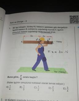 10
Tork ve Denge - 5
1.
Bir işçi düzgün, türdeş KL kalasını şekildeki gibi dengeliyor.
İşçinin kalasın B noktasına uyguladığı kuvvet F, işçinin
omzunun kalasa uyguladığı tepki kuvveti N'dir.
5x
(.....2x.....XX
K
--Yatay
BL
FX= 3%. N
Yer (Yatay)
Buna göre,
F
oranı kaçtır?
N
(Kalas işçinin omuzuna noktasal olarak temas ediyor.)
A) 1
1
.
B)
1
4
3
3
2
E)
3
4
)
11
c)
D) 2
2. yz düzlemi üzerinde bulunan cokrildaleik
