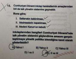 X
15. Cumhuriyet Dönemi inkılap hareketlerinin amaçlarından
biri de laik yönetim sistemine geçmektir.
Buna göre;
I. Saltanatın kaldırılması,
II. Medreselerin kapatılması,
III. Medeni Kanun'un kabulü
inkılaplarından hangileri Cumhuriyet Dönemi'nde
laik yönetim sistemini güçlendirme amacını gerçek-
leştirmeye yönelik politika izlendiğine kanıt olarak
gösterilebilir?
Yalnız 1
B) Yalnız II
C) Yalnız III
D) I ve II
CE
E) I, II ve III