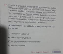 17. Haziran'ın on ikisiydi, saatler 09.00'u gösteriyordu ki olan-
ca yapışkanlığını üzerinde taşıyan sıcaklık Balçova'da yi-
kik bir eve ulaştığında bir çığlığa koşuştu olanca mahalleli
.
Tek başına yaşayan Gülsüm annenin bu saatte mahallede
olmaması düşünülemezdi. O mahalleye çıkacak, mahal-
lenin küçük çocuklarına bağıracaktı. Çocuklarda alışmıştı
onun bağırmasına hatta kovalayıp dövmesine,
Bu metinde altı çizili bölümlerin hangisinde yazım yan-
lışı vardır?
ayinlar
A) Haziran'ın on ikisiydi
B) 09.00'u gösteriyordu ki
C) bir çığlığa koşuştu olanca mahalleli
D) Gülsüm annenin
Diğer Sayfaya Geçiniz 3 5
