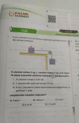 PALME
YAYINEVİ
1
FİZİK
Test: 8
Newton'ın Hareket Yasalan
1.
K ve L cisimleri bir ip ile birbirine bağlanarak şekildeki konum-
dan serbest bırakılıyor.
3.
YAYINEVI
Bir c
düşe
K
siz tu
T
Bur
ES
1.
K cisminin kütlesi 3 kg, L cisminin kütlesi 2 kg ve K cismi
ile yüzey arasındaki sürtünme katsayısı 0,5 olduğuna göre,
y
I. K cisminin ivmesi 1 m/s2 dir.
II. L cismine etki eden net kuvvet 2 N dur.
III. Kve L cisimlerinin yerleri kendi aralarında değiştirilirse, ip
gerilmesi T artar.
yargılarından hangileri doğrudur?
A) Yalnız!
B) Yalnız 11
C) I ve II
E) I, II ve III
D) II ve III
PALME
YAYINEVİ