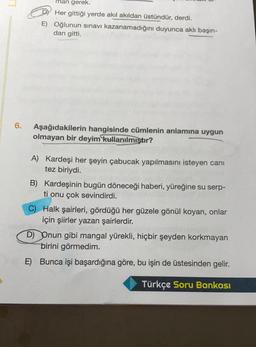 man gerek.
Her gittiği yerde akıl akıldan üstündür, derdi.
E) Oğlunun sınavı kazanamadığını duyunca aklı başın-
dan gitti.
6.
Aşağıdakilerin hangisinde cümlenin anlamına uygun
olmayan bir deyim
kullanılmıştır?
A) Kardeşi her şeyin çabucak yapılmasını isteyen canı
tez biriydi.
B) Kardeşinin bugün döneceği haberi, yüreğine su serp-
ti onu çok sevindirdi.
C) Halk şairleri, gördüğü her güzele gönül koyan, onlar
için şiirler yazan şairlerdir.
D) Onun gibi mangal yürekli, hiçbir şeyden korkmayan
birini görmedim.
E)
Bunca işi başardığına göre, bu işin de üstesinden gelir.
Türkçe Soru Bankası