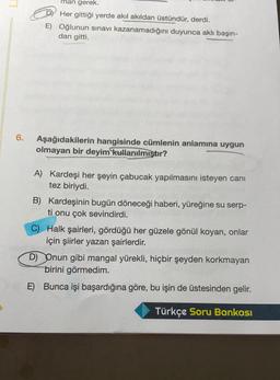 man gerek.
Her gittiği yerde akıl akıldan üstündür, derdi.
E) Oğlunun sınavı kazanamadığını duyunca aklı başın-
dan gitti.
6.
Aşağıdakilerin hangisinde cümlenin anlamına uygun
olmayan bir deyim
kullanılmıştır?
A) Kardeşi her şeyin çabucak yapılmasını isteyen canı
tez biriydi.
B) Kardeşinin bugün döneceği haberi, yüreğine su serp-
ti onu çok sevindirdi.
C) Halk şairleri, gördüğü her güzele gönül koyan, onlar
için şiirler yazan şairlerdir.
D) Onun gibi mangal yürekli, hiçbir şeyden korkmayan
birini görmedim.
E)
Bunca işi başardığına göre, bu işin de üstesinden gelir.
Türkçe Soru Bankası
