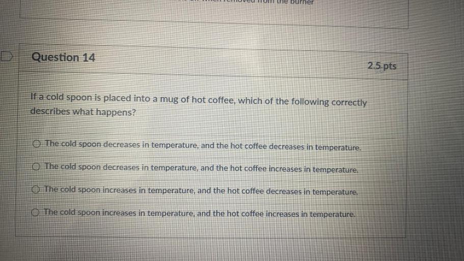 Durner
Question 14
2.5 pts
If a cold spoon is placed into a mug of hot coffee, which of the following correctly
describes what happens?
O The cold spoon decreases in temperature, and the hot coffee decreases in temperature.
O The cold spoon decreases in temperature, and the hot coffee increases in temperature.
O The cold spoon increases in temperature, and the hot coffee decreases in temperature.
O The cold spoon increases in temperature, and the hot coffee increases in temperature.