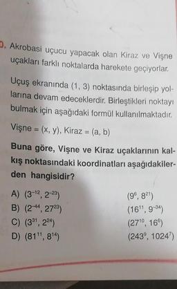 D. Akrobasi uçucu yapacak olan Kiraz ve Vişne
uçakları farklı noktalarda harekete geçiyorlar.
Uçuş ekranında (1, 3) noktasında birleşip yol-
larına devam edeceklerdir. Birleştikleri noktayı
bulmak için aşağıdaki formül kullanılmaktadır.
Vişne = (x, y), Kiraz = (a, b)
Buna göre, Vişne ve Kiraz uçaklarının kal-
kış noktasındaki koordinatları aşağıdakiler-
den hangisidir?
A) (3-12, 2-23)
(96, 821)
B) (2-44, 2723)
(16', 9-34)
C) (381, 224)
(2710, 16)
D) (81", 814)
(243°, 1024)
