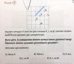 Örnek:(9
G
X
K
M
Saydam olmayan X cismi ile işıklı noktasal K, L ve M cisimleri düzlem
ayna önüne şekildeki gibi yerleştirilmiştir.
Buna göre, G noktasından düzlem aynaya bakan gözlemci hangi
cisimlerin düzlem aynadaki görüntülerini görebilir?
(Bölmeler eşit aralıklıdır.)
A) Yalnız K
B) Yalnız L
C) Kve L
D) L ve M
E) K, L ve M
