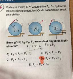 9.
Özdeş ve türdeş X, Y, Z kürelerine Fx, Fy, Fz kuvvet-
leri şekildeki gibi uygulandığında basamakları ancak
çıkarabiliyor.
FX
Fy
IFZ
X
Y
Z
co
0
20
d
Buna göre; Fx, Fy, Fz arasındaki büyüklük ilişki-
si nedir? Fx. 2r=1.6 Fx LF2
F
A) Fx < Fy < Fz To B) Fy < Fx <FZ
C) Fz < Fx < Fy D) Fx < Fz < Fy
E) Fx = Fz < Fy