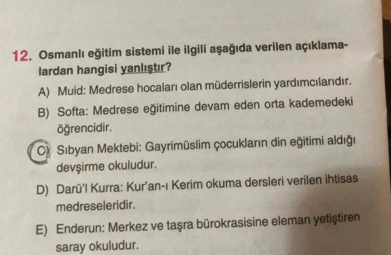 12. Osmanlı eğitim sistemi ile ilgili aşağıda verilen açıklama-
lardan hangisi yanlıştır?
A) Muid: Medrese hocaları olan müderrislerin yardımcılarıdır.
B) Softa: Medrese eğitimine devam eden orta kademedeki
öğrencidir.
C) Sibyan Mektebi: Gayrimüslim çocukl