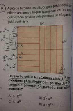 9. Aşağıda birbirine eş dikdörtgen şeklindeki şe.
ritlerin aralarında boşluk kalmadan ve üst üste
gelmeyecek şekilde birleştirilmesi ile oluşan bir
şekil verilmiştir.
SX
sy? - Sun
2
41
x =
224 PEX
22 +227 +2
28
2
2 +2
olduğuna göre dikdörtgen şeritlerden
Oluşan bu şeklin bir yüzünün alanı 427 cm
tanesinin çevresinin uzunluğu kaç sant
metredir?
bil
A) 5.223
5
C) 5.412
B) 5.411
D) 5.225