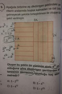 9. Aşağıda birbirine eş dikdörtgen şeklindeki şe.
ritlerin aralarında boşluk kalmadan ve üst üste
gelmeyecek şekilde birleştirilmesi ile oluşan bir
şekil verilmiştir.
SX
sy? - Sun
2
41
x =
224 PEX
22 +227 +2
28
2
2 +2
olduğuna göre dikdörtgen şeritlerden
Oluşan bu şeklin bir yüzünün alanı 427 cm
tanesinin çevresinin uzunluğu kaç sant
metredir?
bil
A) 5.223
5
C) 5.412
B) 5.411
D) 5.225
