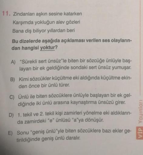 11. Zindanları aşkın sesine katarken
Karşımda yokluğun alev gözleri
Bana diş biliyor yıllardan beri
Bu dizelerde aşağıda açıklaması verilen ses olayların-
dan hangisi yoktur?
A) "Sürekli sert ünsüz"le biten bir sözcüğe ünlüyle baş-
layan bir ek geldiğinde