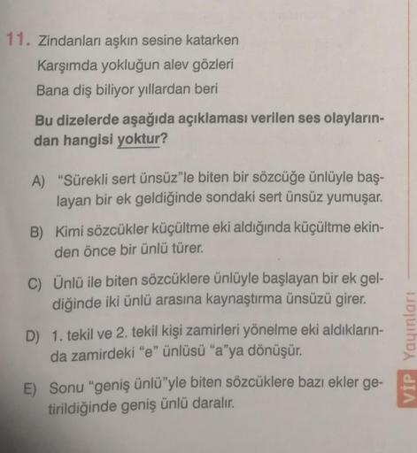 11. Zindanları aşkın sesine katarken
Karşımda yokluğun alev gözleri
Bana diş biliyor yıllardan beri
Bu dizelerde aşağıda açıklaması verilen ses olayların-
dan hangisi yoktur?
A) "Sürekli sert ünsüz"le biten bir sözcüğe ünlüyle baş-
layan bir ek geldiğinde 