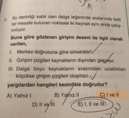 3.
Su derinliği sabit olan dalga leğeninde aralarında belli
bir mesafe bulunan noktasal iki kaynak aynı anda çalış-
tırılıyor.
Buna göre gözlenen girişim deseni ile ilgili olarak
verilen,
1. Merkez doğrusuna göre simetriktir.
II. Girişim çizgileri kaynakların dışından geçmez.
III. Dalga boyu kaynakların arasındaki uzaklıktan
küçükse girişim çizgileri oluşmaz.
yargılardan hangileri kesinlikle doğrudur?
.
A) Yalnız!
B) Yahiz 11
C) I ve 11
velill
E) I, II ve III
D) II
il