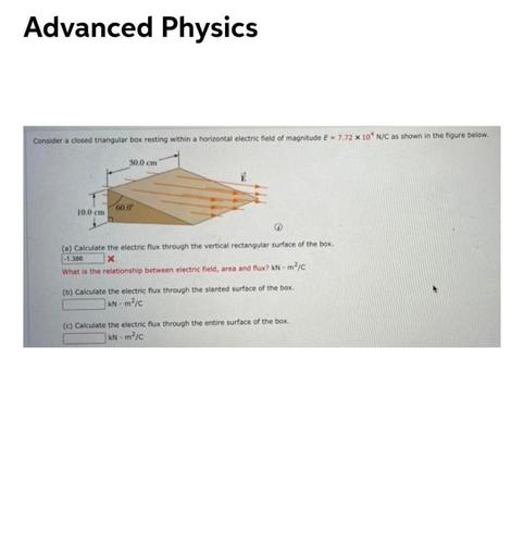 Advanced Physics
Consider a closed triangular box resting within a horizontal electric field of magnitude E = 7.72 x 10' N/C as shown in the figure below.
30.0 cm
60.0
10.0 cm
-1.388
(a) Calculate the electric flux through the vertical rectangular surface of the box.
x
What is the relationship between electric field, area and flux? kNm²/C
(b) Calculate the electric flux through the slanted surface of the box
KN mic
(c) Calculate the electric flux through the entire surface of the box.
KN - m?c