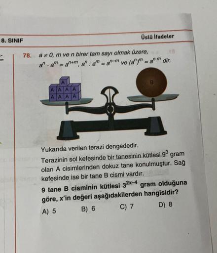 Üslü ifadeler
8. SINIF
78. a 70, m ve n birer tam sayı olmak üzere,
al. = ah+m, a": a = an-m ve (a")" = a. dir.
= a
A
A A A A
A A A A
A A A
Yukarıda verilen terazi dengededir.
Terazinin sol kefesinde bir tanesinin kütlesi 93
gram
olan A cisimlerinden dokuz