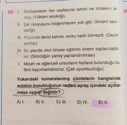 22
23. 1. Sözleşmenin her sayfasına ismini ve imzasını at-
mış. (Yüklem eksikliği)
II. Şiir okuyuşunu beğenmeyen yok gibi. (Anlam belir-
sizliği)
III. Yüzünün derisi kalındı, korku nedir bilmezdi. (Deyim
yanlışi)
IV. Bu yazıda okul öncesi eğitimin önemi saptanılabili-
nir. (Sözcüğün yanlış yapılandırılması)
V. Mizah ve eğlenceli unsurların fazlaca bulunduğu bu
filmi kaçırmamalısınız. (Çatı uyumsuzluğu)
Yukarıdaki numaralanmış cümlelerin hangisinde
anlatım bozukluğunun nedeni ayraç içindeki açıkla-
maya uygun
değildir?
A).
B) II.
C) III.
D) IV.
E) V.