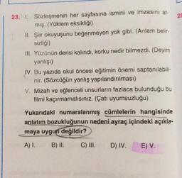 22
23. 1. Sözleşmenin her sayfasına ismini ve imzasını at-
mış. (Yüklem eksikliği)
II. Şiir okuyuşunu beğenmeyen yok gibi. (Anlam belir-
sizliği)
III. Yüzünün derisi kalındı, korku nedir bilmezdi. (Deyim
yanlışi)
IV. Bu yazıda okul öncesi eğitimin önemi saptanılabili-
nir. (Sözcüğün yanlış yapılandırılması)
V. Mizah ve eğlenceli unsurların fazlaca bulunduğu bu
filmi kaçırmamalısınız. (Çatı uyumsuzluğu)
Yukarıdaki numaralanmış cümlelerin hangisinde
anlatım bozukluğunun nedeni ayraç içindeki açıkla-
maya uygun
değildir?
A).
B) II.
C) III.
D) IV.
E) V.
