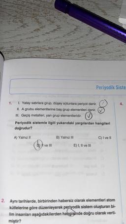 Periyodik Siste
1.
4.
1. Yatay satırlara grup, düşey sütunlara periyot denir.
II. A grubu elementlerine baş grup elementleri denir.
III. Geçiş metalleri, yan grup elementleridir.
Periyodik sistemle ilgili yukarıdaki yargılardan hangileri
doğrudur?
A) Yalnız II
B) Yalnız III
C) I ve II
D) I ve III
E) I, II ve III
2. Aynı tarihlerde, birbirinden habersiz olarak elementleri atom
kütlelerine göre düzenleyerek periyodik sistem oluşturan bi-
lim insanlan aşağıdakilerden habgisinde doğru olarak veril-
miştir?