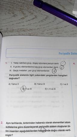 Periyodik Siste
1.
4.
1. Yatay satırlara grup, düşey sütunlara periyot denir.
II. A grubu elementlerine baş grup elementleri denir.
III. Geçiş metalleri, yan grup elementleridir.
Periyodik sistemle ilgili yukarıdaki yargılardan hangileri
doğrudur?
A) Yalnız II
B) Yalnız III
C) I ve II
D) I ve III
E) I, II ve III
2. Aynı tarihlerde, birbirinden habersiz olarak elementleri atom
kütlelerine göre düzenleyerek periyodik sistem oluşturan bi-
lim insanlan aşağıdakilerden habgisinde doğru olarak veril-
miştir?
